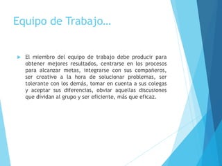 Equipo de Trabajo…
 El miembro del equipo de trabajo debe producir para
obtener mejores resultados, centrarse en los procesos
para alcanzar metas, integrarse con sus compañeros,
ser creativo a la hora de solucionar problemas, ser
tolerante con los demás, tomar en cuenta a sus colegas
y aceptar sus diferencias, obviar aquellas discusiones
que dividan al grupo y ser eficiente, más que eficaz.
 