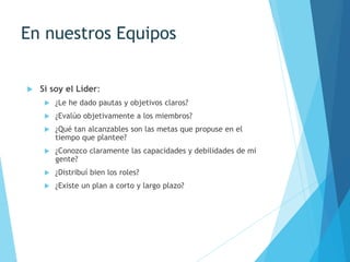 En nuestros Equipos
 Si soy el Líder:
 ¿Le he dado pautas y objetivos claros?
 ¿Evalúo objetivamente a los miembros?
 ¿Qué tan alcanzables son las metas que propuse en el
tiempo que plantee?
 ¿Conozco claramente las capacidades y debilidades de mi
gente?
 ¿Distribuí bien los roles?
 ¿Existe un plan a corto y largo plazo?
 