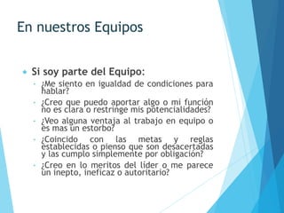 En nuestros Equipos
 Si soy parte del Equipo:
 ¿Me siento en igualdad de condiciones para
hablar?
 ¿Creo que puedo aportar algo o mi función
no es clara o restringe mis potencialidades?
 ¿Veo alguna ventaja al trabajo en equipo o
es mas un estorbo?
 ¿Coincido con las metas y reglas
establecidas o pienso que son desacertadas
y las cumplo simplemente por obligación?
 ¿Creo en lo meritos del líder o me parece
un inepto, ineficaz o autoritario?
 