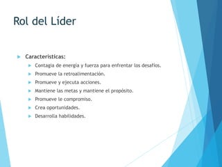 Rol del Líder
 Características:
 Contagia de energía y fuerza para enfrentar los desafíos.
 Promueve la retroalimentación.
 Promueve y ejecuta acciones.
 Mantiene las metas y mantiene el propósito.
 Promueve le compromiso.
 Crea oportunidades.
 Desarrolla habilidades.
 
