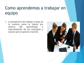Como aprendemos a trabajar en
equipo
 La perspectiva de trabajo se basa en
la vivencia como la fuente por
esencia del aprendizaje e
internalización de los conceptos y
valores que se quieren trasmitir.
 