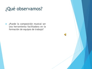 ¿Qué observamos?
 ¿Puede la composición musical ser
una herramienta facilitadora en la
formación de equipos de trabajo?
 