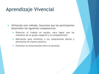 Aprendizaje Vivencial
 Utilizando este método, buscamos que los participantes
desarrollen las siguientes competencias:
 Potenciar el trabajo en equipo, para lograr que los
miembros de un grupo cooperen y se complementen.
 Motivación para enfrentar a los compromisos diarios y
afrontarlos de manera positiva.
 Fomentar la comunicación entre el personal.
 
