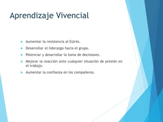 Aprendizaje Vivencial
 Aumentar la resistencia al Estrés.
 Desarrollar el liderazgo hacia el grupo.
 Potenciar y desarrollar la toma de decisiones.
 Mejorar la reacción ante cualquier situación de presión en
el trabajo.
 Aumentar la confianza en los compañeros.
 