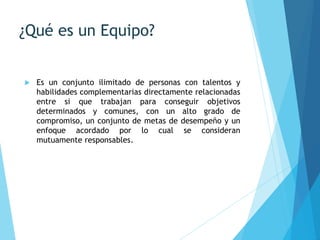 ¿Qué es un Equipo?
 Es un conjunto ilimitado de personas con talentos y
habilidades complementarias directamente relacionadas
entre si que trabajan para conseguir objetivos
determinados y comunes, con un alto grado de
compromiso, un conjunto de metas de desempeño y un
enfoque acordado por lo cual se consideran
mutuamente responsables.
 