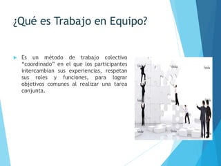 ¿Qué es Trabajo en Equipo?
 Es un método de trabajo colectivo
“coordinado” en el que los participantes
intercambian sus experiencias, respetan
sus roles y funciones, para lograr
objetivos comunes al realizar una tarea
conjunta.
 