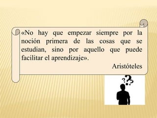 «No hay que empezar siempre por la
noción primera de las cosas que se
estudian, sino por aquello que puede
facilitar el aprendizaje».
                            Aristóteles
 