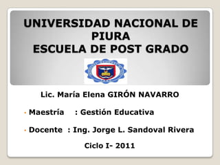 UNIVERSIDAD NACIONAL DE
         PIURA
 ESCUELA DE POST GRADO



      Lic. María Elena GIRÓN NAVARRO

•   Maestría   : Gestión Educativa

•   Docente : Ing. Jorge L. Sandoval Rivera

                 Ciclo I- 2011
 