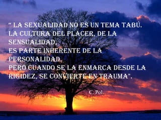 “ La sexuaLidad no es un tema tabú.
La cuLtura deL pLacer, de La
sensuaLidad,
es parte inherente de La
personaLidad.
pero cuando se La enmarca desde La
rigidez, se convierte en trauma".
C. Pol.

 