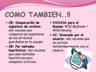 COMO TAMBIEN..!!
 CB: Comparación de          VACUNA para el
  signature de archivo:        Gusano W32.MyDoom /
  son vacunas que              W32.Novarg
  comparan las signaturas     CC: Invocado por el
  de los atributos             usuario: son vacunas que
  guardados en tu equipo       se activan
 CB: Por métodos              instantáneamente con el
  heurísticos: son vacunas     usuario.
  que usan métodos
  heurísticos para
  comparar archivos.
 