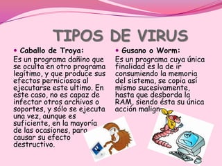 TIPOS DE VIRUS
 Caballo de Troya:            Gusano o Worm:
Es un programa dañino que     Es un programa cuya única
se oculta en otro programa    finalidad es la de ir
legítimo, y que produce sus   consumiendo la memoria
efectos perniciosos al        del sistema, se copia así
ejecutarse este ultimo. En    mismo sucesivamente,
este caso, no es capaz de     hasta que desborda la
infectar otros archivos o     RAM, siendo ésta su única
soportes, y sólo se ejecuta   acción maligna.
una vez, aunque es
suficiente, en la mayoría
de las ocasiones, para
causar su efecto
destructivo.
 