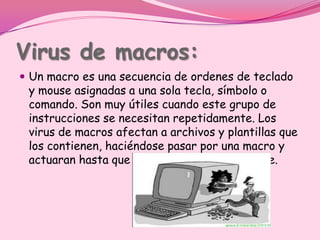 Virus de macros:
 Un macro es una secuencia de ordenes de teclado
 y mouse asignadas a una sola tecla, símbolo o
 comando. Son muy útiles cuando este grupo de
 instrucciones se necesitan repetidamente. Los
 virus de macros afectan a archivos y plantillas que
 los contienen, haciéndose pasar por una macro y
 actuaran hasta que el archivo se abra o utilice.
 