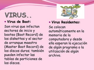 VIRUS..
 Virus de Boot:             Virus Residentes:
Son virus que infectan      Se colocan
sectores de inicio y        automáticamente en la
booteo (Boot Record) de     memoria de la
los diskettes y el sector   computadora y desde
de arranque maestro         ella esperan la ejecución
(Master Boot Record) de     de algún programa o la
los discos duros; también   utilización de algún
pueden infectar las         archivo.
tablas de particiones de
los discos.
 