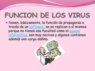 FUNCION DE LOS VIRUS
 tienen, básicamente, la función de propagarse a
 través de un software, no se replican a sí mismos
 porque no tienen esa facultad como el gusano
 informático, son muy nocivos y algunos contienen
 además una carga dañina
 