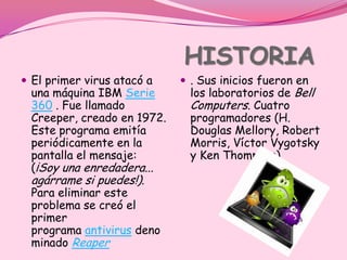 HISTORIA
 El primer virus atacó a    . Sus inicios fueron en
 una máquina IBM Serie        los laboratorios de Bell
 360 . Fue llamado            Computers. Cuatro
 Creeper, creado en 1972.     programadores (H.
 Este programa emitía         Douglas Mellory, Robert
 periódicamente en la         Morris, Víctor Vygotsky
 pantalla el mensaje:         y Ken Thompson)
 (¡Soy una enredadera...
 agárrame si puedes!).
 Para eliminar este
 problema se creó el
 primer
 programa antivirus deno
 minado Reaper
 