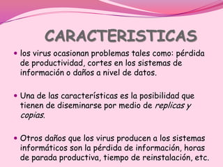 CARACTERISTICAS
 los virus ocasionan problemas tales como: pérdida
 de productividad, cortes en los sistemas de
 información o daños a nivel de datos.

 Una de las características es la posibilidad que
 tienen de diseminarse por medio de replicas y
 copias.

 Otros daños que los virus producen a los sistemas
 informáticos son la pérdida de información, horas
 de parada productiva, tiempo de reinstalación, etc.
 