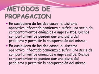 METODOS DE
PROPAGACION
 En cualquiera de los dos casos, el sistema
  operativo infectado comienza a sufrir una serie de
  comportamientos anómalos o imprevistos. Dichos
  comportamientos pueden dar una pista del
  problema y permitir la recuperación del mismo.
 En cualquiera de los dos casos, el sistema
  operativo infectado comienza a sufrir una serie de
  comportamientos anómalos o imprevistos. Dichos
  comportamientos pueden dar una pista del
  problema y permitir la recuperación del mismo.
 
