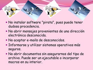  No instalar software "pirata", pues puede tener
    dudosa procedencia.
   No abrir mensajes provenientes de una dirección
    electrónica desconocida.
   No aceptar e-mails de desconocidos.
   Informarse y utilizar sistemas operativos más
    seguros.
   No abrir documentos sin asegurarnos del tipo de
    archivo. Puede ser un ejecutable o incorporar
    macros en su interior.
 