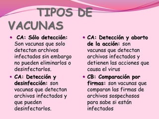 TIPOS DE
VACUNAS
 CA: Sólo detección:        CA: Detección y aborto
  Son vacunas que solo        de la acción: son
  detectan archivos           vacunas que detectan
  infectados sin embargo      archivos infectados y
  no pueden eliminarlos o     detienen las acciones que
  desinfectarlos.             causa el virus
 CA: Detección y            CB: Comparación por
  desinfección: son           firmas: son vacunas que
  vacunas que detectan        comparan las firmas de
  archivos infectados y       archivos sospechosos
  que pueden                  para sabe si están
  desinfectarlos.             infectados
 