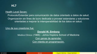 30/10/2020 BI & AI 10J. Agustín Martínez – Sergio Salimbeni
HL7
Health Level Seven:
Protocolo/Estandar para comunicación de datos orientado a datos de salud.
Organización sin fines de lucro dedicada a proveer estandares y soluciones
orientadas a mejorar la interoperabilidad de los datos en salud.
Uno de sus creadores fue:
Donald W. Simborg
Medico Clínico: (1966) - Johns Hopkins School of Medicine
Con ganas de aprender.
Con interés en programación.
 