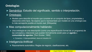 30/10/2020 BI & AI 11J. Agustín Martínez – Sergio Salimbeni
Ontologías
 Semántica: Estudio del significado, sentido o interpretación.
 Ontología:
 Modelo para describir el mundo que consiste en un conjunto de tipos, propiedades y
relaciones entre tipos. Se espera que lo representado por modelo en una ontología sea
lo más semejante posible al mundo real. [Wikipedia]
 Mas computacionalmente hablando:
 Una ontología es una descripción (como una especificación formal de un programa) de
los conceptos y relaciones que pueden formalmente existir para un agente o
comunidad de agentes. [Tom Gruber, 1993]
 Consenso -> Interoperabilidad, clave en Industria 4.0
 Inteligencia Artificial
 Razonamiento automático: Reglas de negocio, clasificaciones, etc.
 