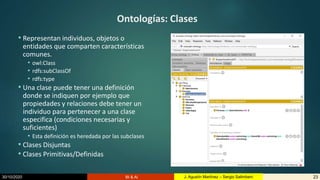 30/10/2020 BI & AI 23J. Agustín Martínez – Sergio Salimbeni
Ontologías: Clases
• Representan individuos, objetos o
entidades que comparten características
comunes.
• owl:Class
• rdfs:subClassOf
• rdfs:type
• Una clase puede tener una definición
donde se indiquen por ejemplo que
propiedades y relaciones debe tener un
individuo para pertenecer a una clase
especifica (condiciones necesarias y
suficientes)
• Esta definición es heredada por las subclases
• Clases Disjuntas
• Clases Primitivas/Definidas
 