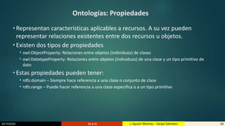 30/10/2020 BI & AI 24J. Agustín Martínez – Sergio Salimbeni
Ontologías: Propiedades
• Representan características aplicables a recursos. A su vez pueden
representar relaciones existentes entre dos recursos u objetos.
• Existen dos tipos de propiedades
• owl:ObjectProperty: Relaciones entre objetos (individuos) de clases
• owl:DatatypeProperty: Relaciones entre objetos (individuos) de una clase y un tipo primitivo de
dato
• Estas propiedades pueden tener:
• rdfs:domain – Siempre hace referencia a una clase o conjunto de clase
• rdfs:range – Puede hacer referencia a una clase especifica o a un tipo primitivo
 