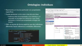 30/10/2020 BI & AI 26J. Agustín Martínez – Sergio Salimbeni
Ontologías: Individuos
• Representa un recurso particular con propiedades
especificas
• Puede pertencer o nó a una o mas de una clase
• Podemos dotar de propiedades a los individuos y el
razonador se encargara de indicarnos a que clases
pertenece, o incluso que propiedades emergen del
mismo.
• OWL no asume de forma explicita que dos individuos
diferentes hacen referencia a entidades diferentes.
 