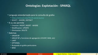 30/10/2020 BI & AI 27J. Agustín Martínez – Sergio Salimbeni
Ontologías: Explotación - SPARQL
• Lenguaje estandarizado para la consulta de grafos
• https://www.w3.org/TR/rdf-sparql-query/
• SELECT – WHERE, DISTINCT
• A su vez permite
• Creacion: INSERT, INSERT - WHERE
• Modificacion: UPDATE
• Eliminacion: DELETE
• Ademas
• ORDER BY
• GROUP BY y funciones de agregación (COUNT, MAX, etc)
• LIMIT
• OPTIONAL
• Busqueda en grafos particulares
• BIND
 