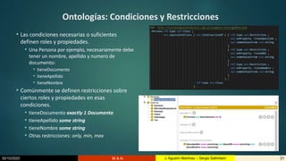 30/10/2020 BI & AI 31J. Agustín Martínez – Sergio Salimbeni
Ontologías: Condiciones y Restricciones
• Las condiciones necesarias o suficientes
definen roles y propiedades.
• Una Persona por ejemplo, necesariamente debe
tener un nombre, apellido y numero de
documento:
• tieneDocumento
• tieneApellido
• tieneNombre
• Comúnmente se definen restricciones sobre
ciertos roles y propiedades en esas
condiciones.
• tieneDocumento exactly 1 Documento
• tieneApellido some string
• tieneNombre some string
• Otras restricciones: only, min, max
 