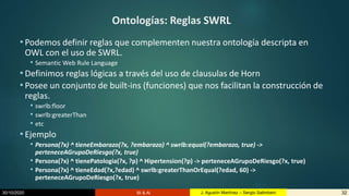 30/10/2020 BI & AI 32J. Agustín Martínez – Sergio Salimbeni
Ontologías: Reglas SWRL
• Podemos definir reglas que complementen nuestra ontología descripta en
OWL con el uso de SWRL.
• Semantic Web Rule Language
• Definimos reglas lógicas a través del uso de clausulas de Horn
• Posee un conjunto de built-ins (funciones) que nos facilitan la construcción de
reglas.
• swrlb:floor
• swrlb:greaterThan
• etc
• Ejemplo
• Persona(?x) ^ tieneEmbarazo(?x, ?embarazo) ^ swrlb:equal(?embarazo, true) ->
perteneceAGrupoDeRiesgo(?x, true)
• Persona(?x) ^ tienePatologia(?x, ?p) ^ Hipertension(?p) -> perteneceAGrupoDeRiesgo(?x, true)
• Persona(?x) ^ tieneEdad(?x,?edad) ^ swrlb:greaterThanOrEqual(?edad, 60) ->
perteneceAGrupoDeRiesgo(?x, true)
 