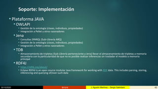 30/10/2020 BI & AI 43J. Agustín Martínez – Sergio Salimbeni
Soporte: Implementación
• Plataforma JAVA
•OWLAPI
• Gestión de la ontología (clases, individuos, propiedades)
• Integración a Pellet y otros razonadores
•Jena
• Consultas SPARQL (Sub-Librería ARQ)
• Gestión de la ontología (clases, individuos, propiedades)
• Integración a Pellet y otros razonadores
•TDB
• Almacenamiento de tripletas (Sub-Librería perteneciente a Jena) llevar el almacenamiento de tripletas a memoria
secundaria con la particularidad de que no es posible realizar inferencias sin trasladar el modelo a memoria
principal
•RDF4J
• https://rdf4j.org/about/
• Eclipse RDF4J is an open source modular Java framework for working with RDF data. This includes parsing, storing,
inferencing and querying of/over such data
 