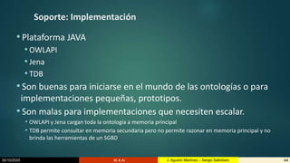 30/10/2020 BI & AI 44J. Agustín Martínez – Sergio Salimbeni
Soporte: Implementación
•Plataforma JAVA
• OWLAPI
• Jena
• TDB
•Son buenas para iniciarse en el mundo de las ontologías o para
implementaciones pequeñas, prototipos.
•Son malas para implementaciones que necesiten escalar.
• OWLAPI y Jena cargan toda la ontología a memoria principal
• TDB permite consultar en memoria secundaria pero no permite razonar en memoria principal y no
brinda las herramientas de un SGBD
 