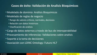 30/10/2020 BI & AI 50J. Agustín Martínez – Sergio Salimbeni
Casos de éxito: Validación de Analisis Bioquimicos
• Modelado de dominio: Análisis Bioquimicos
• Modelado de reglas de negocio
• Rango de valores críticos, normales, decisivos
• Relación con datos históricos
• Clasificación de análisis
• Carga de datos externos a través de bus de interoperabilidad
• Procesamiento de inferencias: Validaciones sobre analisis
• Soporte a la toma de decisiones
• Asociación con LOINC Ontology: Futuro HL7
 