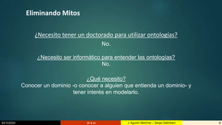 30/10/2020 BI & AI 9J. Agustín Martínez – Sergio Salimbeni
Eliminando Mitos
¿Necesito tener un doctorado para utilizar ontologías?
No.
¿Necesito ser informático para entender las ontologías?
No.
¿Qué necesito?
Conocer un dominio -o conocer a alguien que entienda un dominio- y
tener interés en modelarlo.
 
