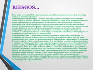 RIESGOS… 
Como medio comercial el Web presenta las siguientes deficiencias, derivadas tanto de su tecnología 
como de su naturaleza interactiva: 
Entorno empresarial y tecnológico cambiante. Empresas y clientes desean tener flexibilidad para 
cambiar, según su voluntad, de socios comerciales, plataformas y redes. No es posible evaluar el costo 
de esto, pues depende del nivel tecnológico de cada empresa, así como del grado deseado de 
participación en el comercio electrónico. Como mínimo una empresa necesitará una computadora 
personal con sistema operativo Windows o Machintosh, un módem, una suscripción a un proveedor de 
servicios de Internet, una línea telefónica. Una compañía que desee involucrarse más, deberá 
prepararse para introducir el comercio electrónico en sus sistemas de compras, financieros y 
contables, lo cual implicará el uso de un sistema para el intercambio electrónico de datos (EDI) con sus 
proveedores y/o una intranet con sus diversas sedes. 
Privacidad y seguridad. La mayoría de los usuarios no confía en el Web como canal de pago. En 
la actualidad, las compras se realizan utilizando el número de la tarjeta de crédito, pero aún no es 
seguro introducirlo en Internet sin conocimiento alguno. Cualquiera que transfiera datos de una tarjeta 
de crédito mediante el Web, no puede estar seguro de la identidad del vendedor. Análogamente, éste no 
lo está sobre la del comprador. Quien paga no puede asegurarse de que su número de tarjeta de crédito 
no sea recogido y sea utilizado para algún propósito malicioso; por otra parte, el vendedor no puede 
asegurar que el dueño de la tarjeta de crédito rechace la adquisición. Resulta irónico que ya existan y 
funcionen correctamente los sistemas de pago electrónico para las grandes operaciones comerciales, 
mientras que los problemas se centren en las operaciones pequeñas, que son mucho más frecuentes. 
Cuestiones legales, políticas y sociales. Existen algunos aspectos abiertos en torno al comercio 
electrónico: validez de la firma electrónica, no repudio, legalidad de un contrato electrónico, 
violaciones de marcas y derechos de autor, pérdida de derechos sobre las marcas, pérdida de derechos 
sobre secretos comerciales y responsabilidades. Por otra parte, deben considerarse las leyes, políticas 
económicas y censura gubernamentales. 
 
