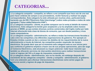 CATEGORIAS… 
1) La categoría compañía - compañía, se refiere a una compañía que hace uso de una red 
para hacer ordenes de compra a sus proveedores, recibir facturas y realizar los pagos 
correspondientes. Esta categoría ha sido utilizada por muchos años, particularmente 
haciendo uso de EDI ("Electronic Data Interchange") sobre redes privadas o redes de valor 
agregado ("Value added Networks-VAN"). 
2) La categoría compañía - cliente, se puede comparar con la venta al detalle de manera 
electrónica. Esta categoría ha tenido gran aceptación y se ha ampliado sobre manera 
gracias al WWW, ya que existen diversos centros comerciales (del Inglés malls) por todo 
Internet ofreciendo toda clase de bienes de consumo, que van desde pasteles y vinos 
hasta computadoras. 
3) La categoría compañía - administración, se refiere a todas las transacciones llevadas a 
cabo entre las compañías y las diferentes organizaciones de gobierno. Por ejemplo en 
Estados Unidos cuando se dan a conocer los detalles de los requerimientos de la nueva 
administración a través de Internet, las compañías pueden responder de manera 
electrónica. Se puede decir que por el momento esta categoría esta en sus inicios pero 
que conforme el gobierno empiece a hacer uso de sus propias operaciones, para dar auge 
al Comercio Electrónico, está alcanzará su mayor potencial. Cabe hacer mención que 
también se ofrecerán servicios de intercambio electrónico para realizar transacciones 
como el regreso del IVA y el pago de impuestos corporativos. 
4) La categoría cliente - administración, aún no ha nacido, sin embargo después del 
nacimiento de las categorías compañía - cliente y compañía - administración, el gobierno 
hará una extensión para efectuar interacciones electrónicas como serían pagos de 
asistencia social y regreso de pago de impuestos. 
 