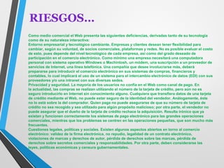 RIESGOS… 
Como medio comercial el Web presenta las siguientes deficiencias, derivadas tanto de su tecnología 
como de su naturaleza interactiva: 
Entorno empresarial y tecnológico cambiante. Empresas y clientes desean tener flexibilidad para 
cambiar, según su voluntad, de socios comerciales, plataformas y redes. No es posible evaluar el costo 
de esto, pues depende del nivel tecnológico de cada empresa, así como del grado deseado de 
participación en el comercio electrónico. Como mínimo una empresa necesitará una computadora 
personal con sistema operativo Windows o Machintosh, un módem, una suscripción a un proveedor de 
servicios de Internet, una línea telefónica. Una compañía que desee involucrarse más, deberá 
prepararse para introducir el comercio electrónico en sus sistemas de compras, financieros y 
contables, lo cual implicará el uso de un sistema para el intercambio electrónico de datos (EDI) con sus 
proveedores y/o una intranet con sus diversas sedes. 
Privacidad y seguridad. La mayoría de los usuarios no confía en el Web como canal de pago. En 
la actualidad, las compras se realizan utilizando el número de la tarjeta de crédito, pero aún no es 
seguro introducirlo en Internet sin conocimiento alguno. Cualquiera que transfiera datos de una tarjeta 
de crédito mediante el Web, no puede estar seguro de la identidad del vendedor. Análogamente, éste 
no lo está sobre la del comprador. Quien paga no puede asegurarse de que su número de tarjeta de 
crédito no sea recogido y sea utilizado para algún propósito malicioso; por otra parte, el vendedor no 
puede asegurar que el dueño de la tarjeta de crédito rechace la adquisición. Resulta irónico que ya 
existan y funcionen correctamente los sistemas de pago electrónico para las grandes operaciones 
comerciales, mientras que los problemas se centren en las operaciones pequeñas, que son mucho más 
frecuentes. 
Cuestiones legales, políticas y sociales. Existen algunos aspectos abiertos en torno al comercio 
electrónico: validez de la firma electrónica, no repudio, legalidad de un contrato electrónico, 
violaciones de marcas y derechos de autor, pérdida de derechos sobre las marcas, pérdida de 
derechos sobre secretos comerciales y responsabilidades. Por otra parte, deben considerarse las 
leyes, políticas económicas y censura gubernamentales. 
 