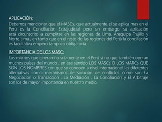 APLICACIÓN:
Debemos mencionar que el MASCs, que actualmente el se aplica mas en el
Perú es la Conciliación Extrajudicial pero sin embargo su aplicación
está circunscrito a cumplirse en las regiones de Lima, Arequipa Trujillo y
Norte Lima., en tanto que en el resto de las regiones del Perú la conciliación
es facultativa empero tampoco obligatoria.
IMPORTANCIA DE LOS MASC:
Los mismos que operan no solamente en el Perú si no que también operan
muchos países del mundo , en ese sentido LOS MASCs O LOS MARCs QUE
SON LOS NOMBRES con que se conocen a nivel internacional las diferentes
alternativas como mecanismos de solución de conflictos como son La
Negociación o Transacción , La Mediación , La Conciliación y El Arbitraje
son los de mayor importancia en nuestro medio.
 