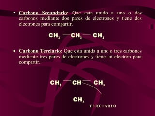• Carbono  Secundario: Que esta unido a uno o dos
carbonos mediante dos pares de electrones y tiene dos
electrones para compartir.

CH 3

CH 2

CH 3

•   Carbono Terciario: Que esta unido a uno o tres carbonos
mediante tres pares de electrones y tiene un electrón para
compartir.

CH 3

CH

CH 3

CH 3
T E R C I A R I O

 