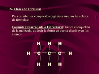 IX. Clases de Fórmulas
Para escribir los compuestos orgánicos usamos tres clases
de formulas:
Formula Desarrollada o Estructural: Indica el esqueleto
de la molécula, es decir la forma en que se distribuyen los
átomos.

H
H

H

H

C

C

C

H

H

H

H

 