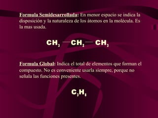 Formula Semidesarrollada: En menor espacio se indica la
disposición y la naturaleza de los átomos en la molécula. Es
la mas usada.

CH 3

CH 2

CH 3

Formula Global: Indica el total de elementos que forman el
compuesto. No es conveniente usarla siempre, porque no
señala las funciones presentes.

C 3H 8

 