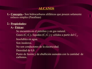 ALCANOS
1.- Concepto.- Son hidrocarburos alifáticos que poseen solamente
enlaces simples (Parafinas)
2.- Propiedades:
A.- Físicas:
Se encuentra en el petróleo y en gas natural.
Gases (C1-C4), líquidos (C5-C17) y sólidos a partir del C18.
Insolubles en agua.
Son inodoros.
No son conductores de la electricidad.
Densidad de 0,8.
Punto de fusión y de ebullición aumenta con la cantidad de
carbonos.

 