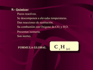 B.- Químicas:
Pocos reactivos.
Se descomponen a elevadas temperaturas.
Dan reacciones de sustitución.
Su combustión con Oxigeno da CO2 y H2O.
Presentan isomería.
Son inertes.

FORMULA GLOBAL

C n H 2n+2

 