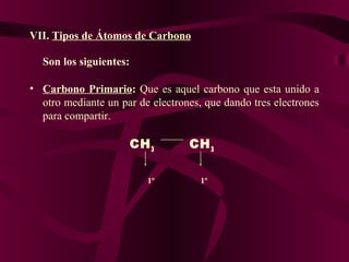 VII. Tipos de Átomos de Carbono
Son los siguientes: 
• Carbono  Primario:  Que es aquel carbono que esta unido a
otro mediante un par de electrones, que dando tres electrones
para compartir.

CH 3
                       1º

CH 3
               1º

 