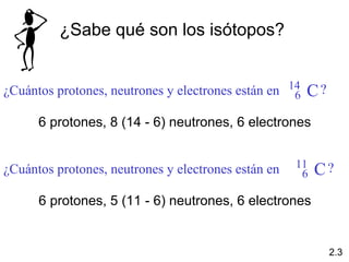 ¿Sabe qué son los isótopos?


¿Cuántos protones, neutrones y electrones están en 14
                                                    6   C?
      6 protones, 8 (14 - 6) neutrones, 6 electrones


                                                     11
¿Cuántos protones, neutrones y electrones están en    6   C?
      6 protones, 5 (11 - 6) neutrones, 6 electrones


                                                             2.3
 