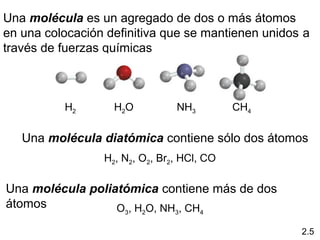 Una molécula es un agregado de dos o más átomos
en una colocación definitiva que se mantienen unidos a
través de fuerzas químicas



          H2       H2O          NH3         CH4

   Una molécula diatómica contiene sólo dos átomos
                 H2, N2, O2, Br2, HCl, CO

Una molécula poliatómica contiene más de dos
átomos            O , H O, NH , CH
                     3   2      3     4


                                                    2.5
 