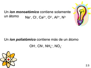 Un ion monoatómico contiene solamente
un átomo   Na+, Cl-, Ca2+, O2-, Al3+, N3-




Un ion poliatómico contiene más de un átomo
               OH-, CN-, NH4+, NO3-




                                              2.5
 