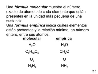 Una fórmula molecular muestra el número
exacto de átomos de cada elemento que están
presentes en la unidad más pequeña de una
sustancia.
Una fórmula empírica indica cuáles elementos
están presentes y la relación mínima, en número
entero, entre sus átomos.
          molecular           empírica
            H2O                H2O
          C6H12O6             CH2O

             O3                 O
            N2H4               NH2
                                                  2.6
 
