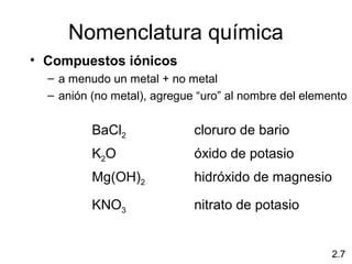Nomenclatura química
• Compuestos iónicos
  – a menudo un metal + no metal
  – anión (no metal), agregue “uro” al nombre del elemento


          BaCl2              cloruro de bario
          K2O                óxido de potasio
          Mg(OH)2            hidróxido de magnesio

          KNO3               nitrato de potasio


                                                       2.7
 